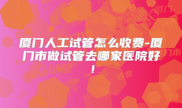 厦门人工试管怎么收费-厦门市做试管去哪家医院好！
