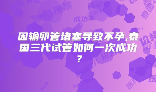 因输卵管堵塞导致不孕,泰国三代试管如何一次成功？