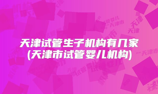 天津试管生子机构有几家(天津市试管婴儿机构)