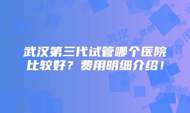 武汉第三代试管哪个医院比较好?费用明细介绍!