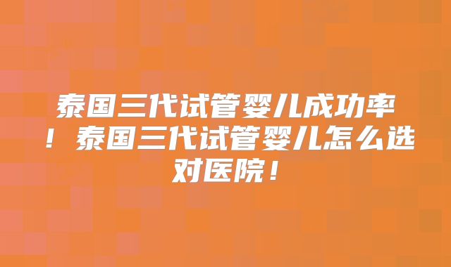 泰国三代试管婴儿成功率！泰国三代试管婴儿怎么选对医院！