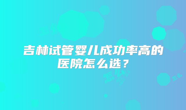 吉林试管婴儿成功率高的医院怎么选？