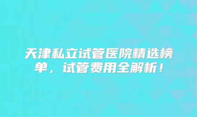 天津私立试管医院精选榜单,试管费用全解析!