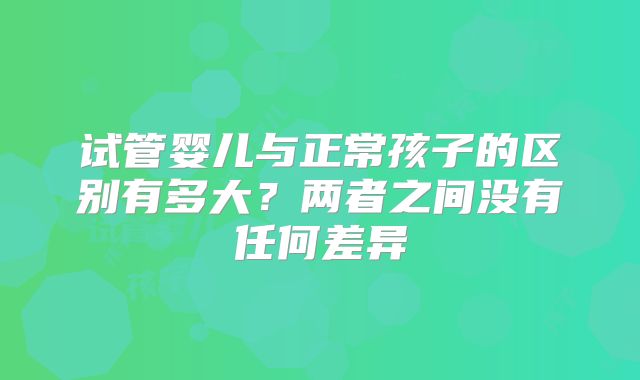 试管婴儿与正常孩子的区别有多大？两者之间没有任何差异