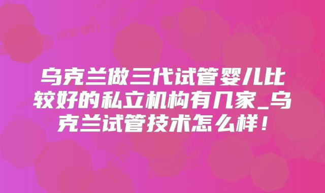 乌克兰做三代试管婴儿比较好的私立机构有几家_乌克兰试管技术怎么样!