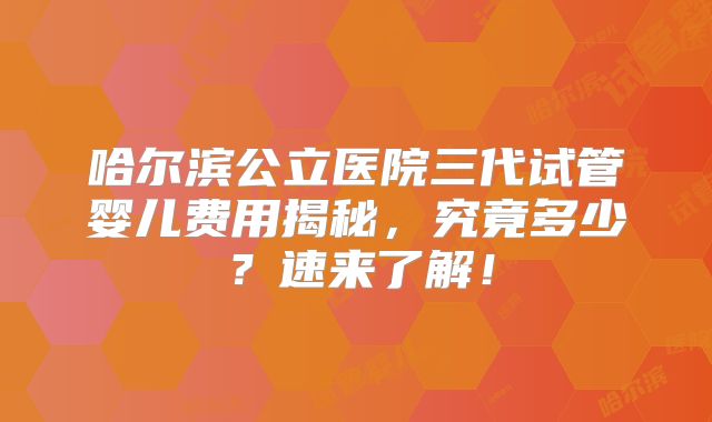 哈尔滨公立医院三代试管婴儿费用揭秘，究竟多少？速来了解！