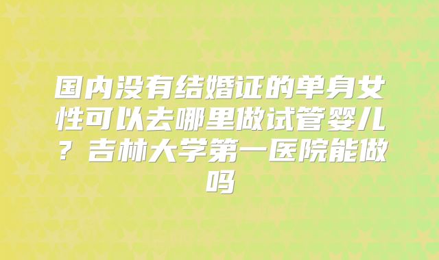国内没有结婚证的单身女性可以去哪里做试管婴儿？吉林大学第一医院能做吗
