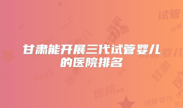 甘肃能开展三代试管婴儿的医院排名