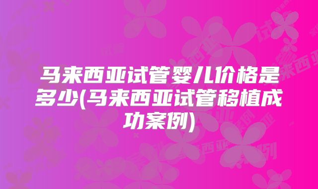 马来西亚试管婴儿价格是多少(马来西亚试管移植成功案例)