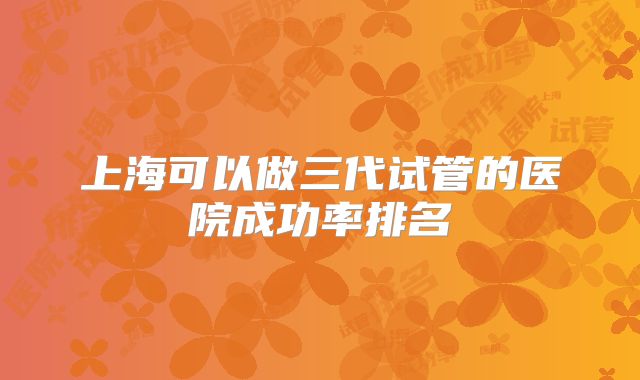 上海可以做三代试管的医院成功率排名