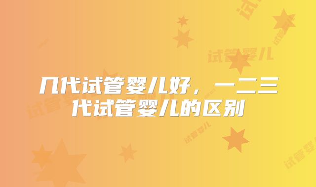 几代试管婴儿好，一二三代试管婴儿的区别