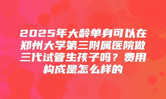 2025年大龄单身可以在郑州大学第三附属医院做三代试管生孩子吗?费用构成是怎么样的