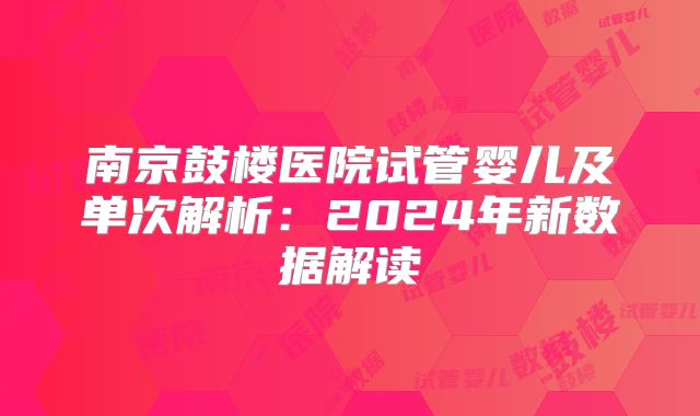 南京鼓楼医院试管婴儿及单次解析：2024年新数据解读
