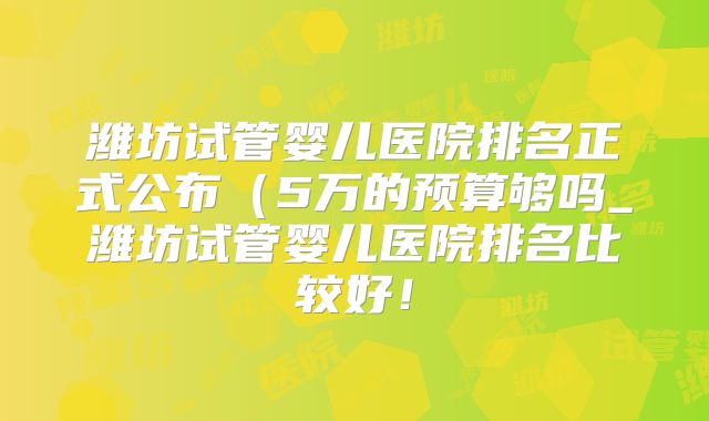 潍坊试管婴儿医院排名正式公布(5万的预算够吗_潍坊试管婴儿医院排名比较好!