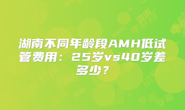 湖南不同年龄段AMH低试管费用：25岁vs40岁差多少？