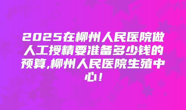 2025在柳州人民医院做人工授精要准备多少钱的预算,柳州人民医院生殖中心！