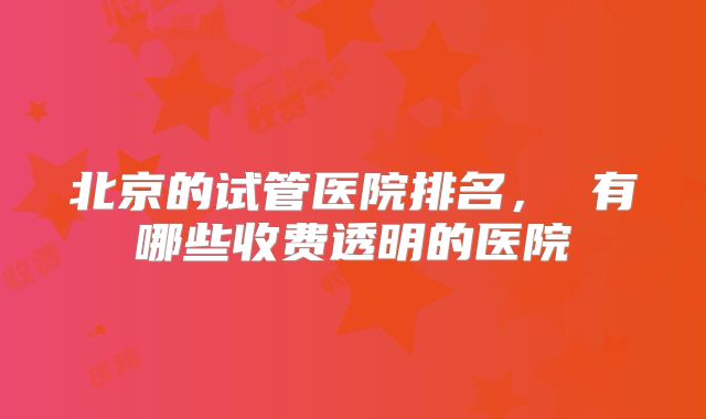 北京的试管医院排名， 有哪些收费透明的医院
