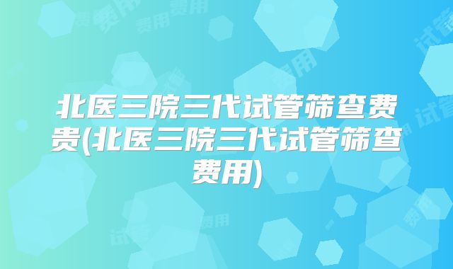北医三院三代试管筛查费贵(北医三院三代试管筛查费用)