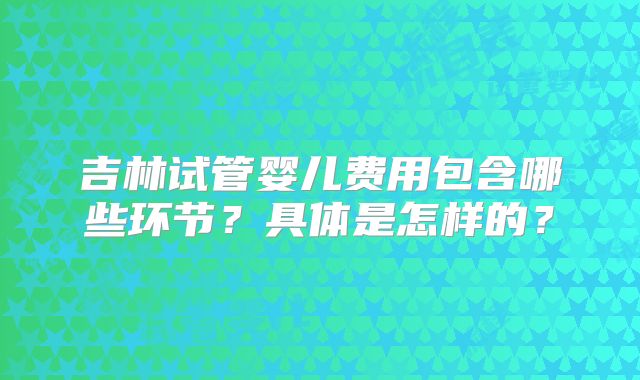 吉林试管婴儿费用包含哪些环节?具体是怎样的?