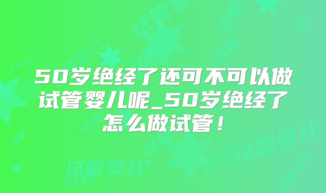 50岁绝经了还可不可以做试管婴儿呢_50岁绝经了怎么做试管！