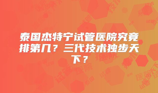 泰国杰特宁试管医院究竟排第几?三代技术独步天下?