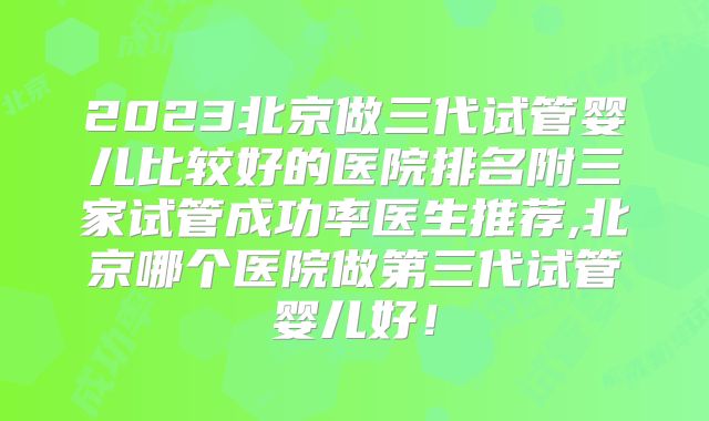 2023北京做三代试管婴儿比较好的医院排名附三家试管成功率医生推荐,北京哪个医院做第三代试管婴儿好！