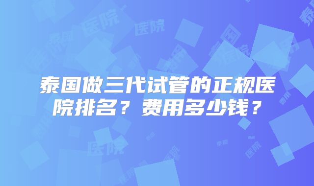 泰国做三代试管的正规医院排名?费用多少钱?
