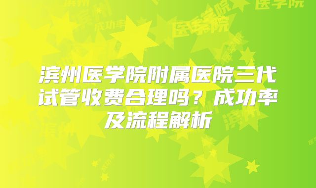 滨州医学院附属医院三代试管收费合理吗?成功率及流程解析