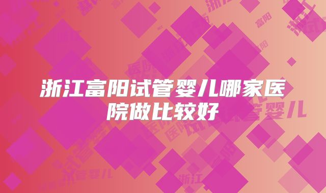 浙江富阳试管婴儿哪家医院做比较好