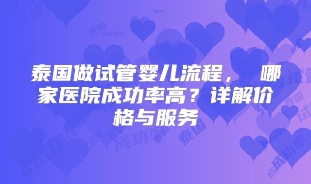 泰国做试管婴儿流程， 哪家医院成功率高？详解价格与服务