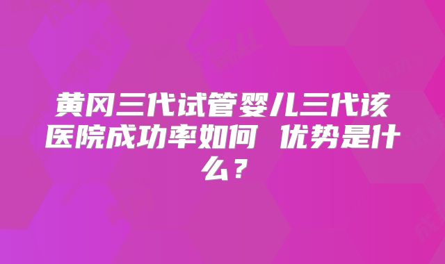 黄冈三代试管婴儿三代该医院成功率如何 优势是什么?