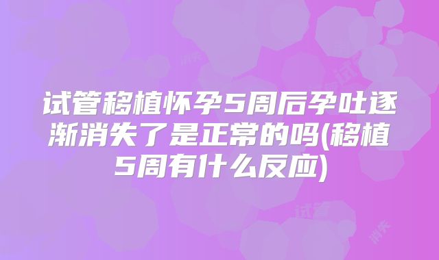 试管移植怀孕5周后孕吐逐渐消失了是正常的吗(移植5周有什么反应)