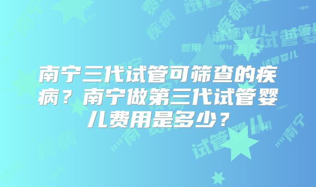 南宁三代试管可筛查的疾病？南宁做第三代试管婴儿费用是多少？