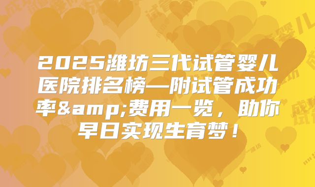 2025潍坊三代试管婴儿医院排名榜—附试管成功率&费用一览，助你早日实现生育梦！