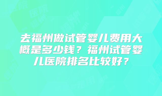 去福州做试管婴儿费用大概是多少钱?福州试管婴儿医院排名比较好?