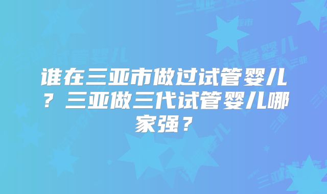 谁在三亚市做过试管婴儿?三亚做三代试管婴儿哪家强?