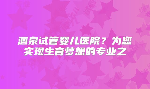 酒泉试管婴儿医院？为您实现生育梦想的专业之