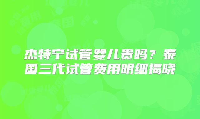 杰特宁试管婴儿贵吗？泰国三代试管费用明细揭晓