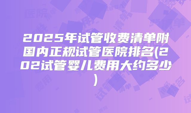 2025年试管收费清单附国内正规试管医院排名(202试管婴儿费用大约多少)