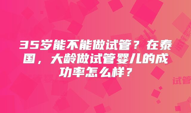 35岁能不能做试管?在泰国,大龄做试管婴儿的成功率怎么样?