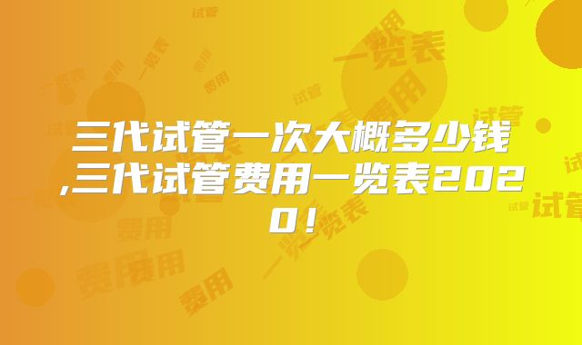 三代试管一次大概多少钱,三代试管费用一览表2020!