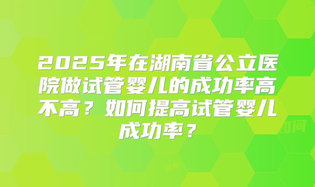 2025年在湖南省公立医院做试管婴儿的成功率高不高？如何提高试管婴儿成功率？