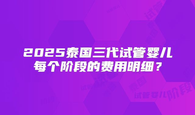 2025泰国三代试管婴儿每个阶段的费用明细？