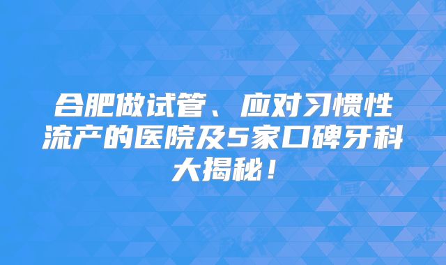 合肥做试管、应对习惯性流产的医院及5家口碑牙科大揭秘！