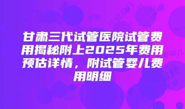 甘肃三代试管医院试管费用揭秘附上2025年费用预估详情，附试管婴儿费用明细