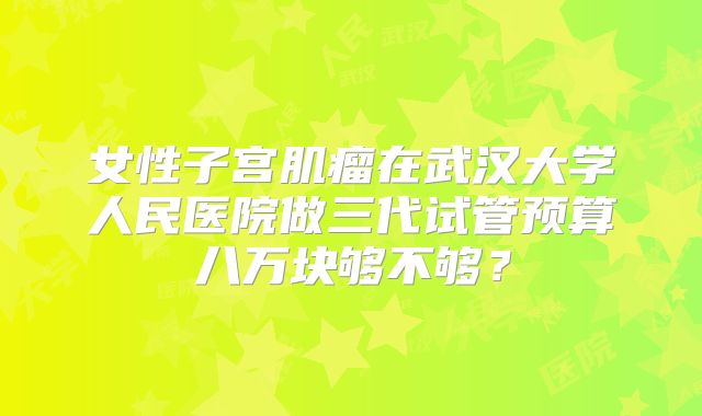 女性子宫肌瘤在武汉大学人民医院做三代试管预算八万块够不够？
