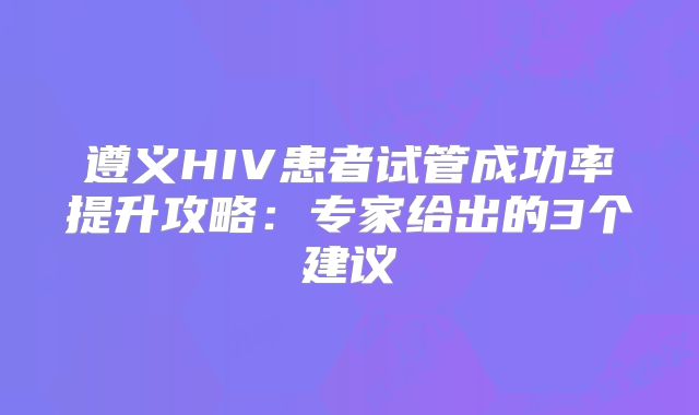 遵义HIV患者试管成功率提升攻略：专家给出的3个建议