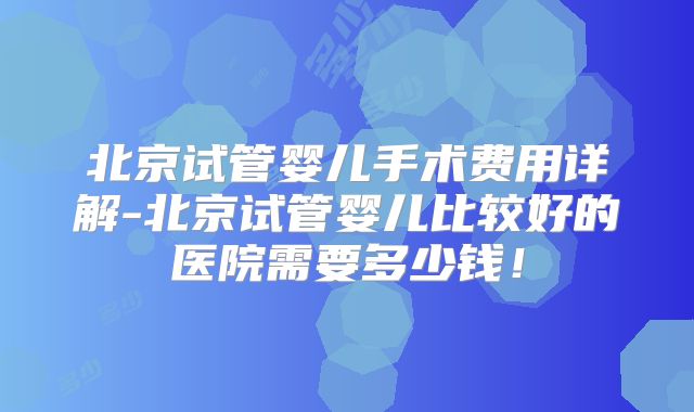 北京试管婴儿手术费用详解-北京试管婴儿比较好的医院需要多少钱！