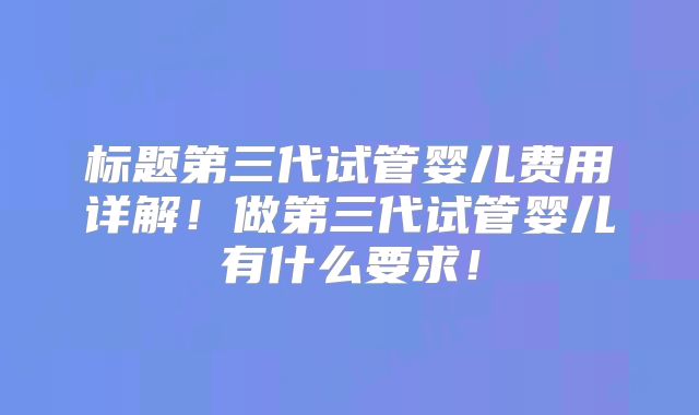 标题第三代试管婴儿费用详解！做第三代试管婴儿有什么要求！