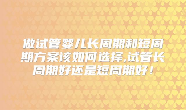做试管婴儿长周期和短周期方案该如何选择,试管长周期好还是短周期好!